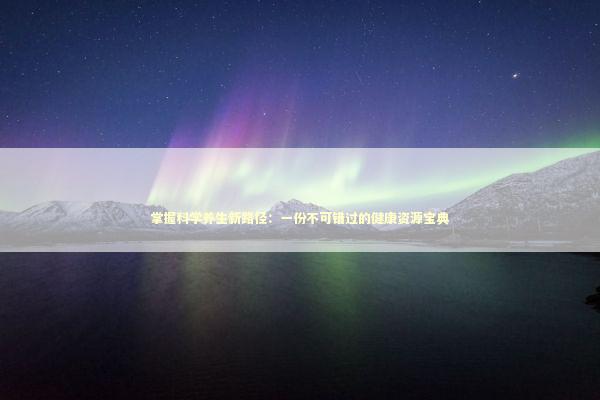 掌握科学养生新路径：一份不可错过的健康资源宝典 健康养生